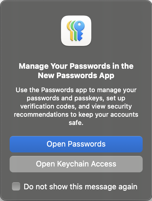 A dialog box titled &lsquo;Manage Your Passwords in the New Passwords App&rsquo; that reads &lsquo;Use the Passwords app to manage your passwords and passkeys, set up verification codes, and view security recommendations to keep your accounts safe.&rsquo; The primary action button reads &lsquo;Open Passwords&rsquo; and the secondary action button reads &lsquo;Open Keychain Access&rsquo;. A check box allows the user to tell the OS &lsquo;Do not show this message again.&rsquo;